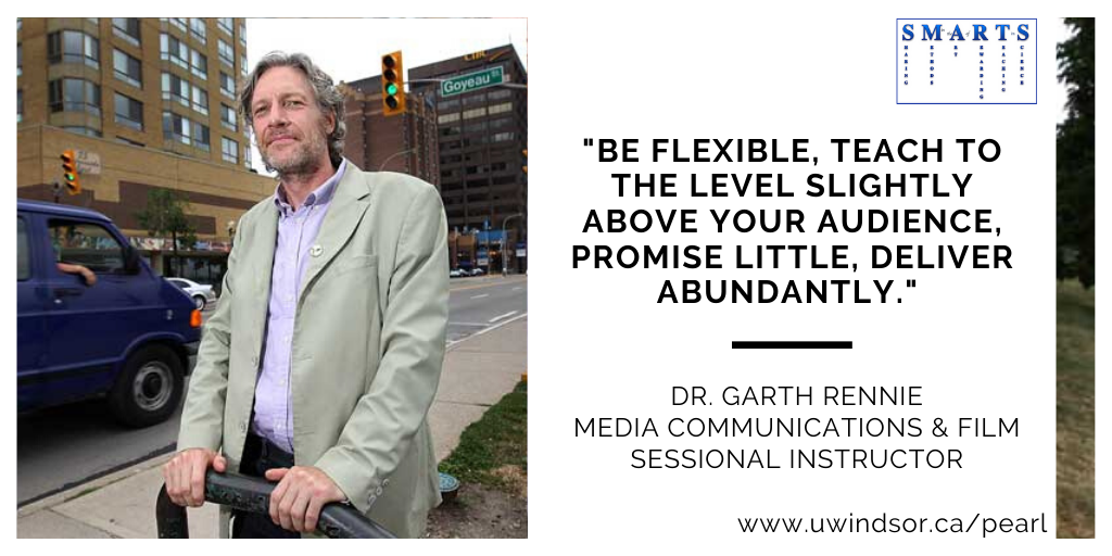 "Be flexible, teach to the level slightly above your audience, promise little, deliver abundantly."
Teaching tip by Dr. Garth Rennie
Media Communications & Film
Sesssional Instructor