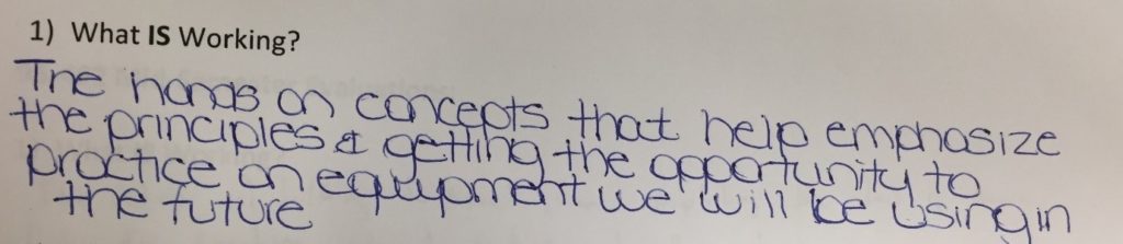 Student comment when asked what is working: The hands on concepts that help emphasize the principles and getting the opportunity to practice on equipment we will be using in the future.